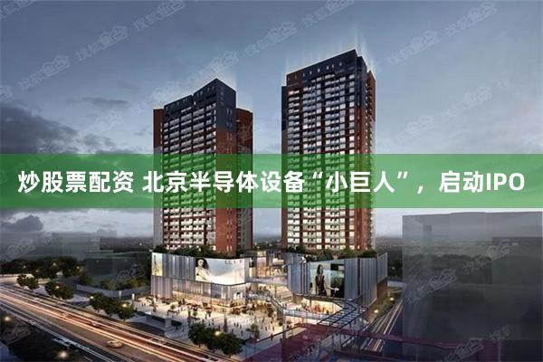 炒股票配资 北京半导体设备“小巨人”，启动IPO