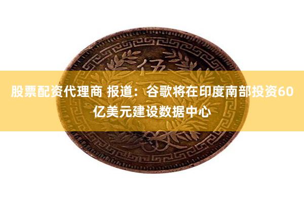 股票配资代理商 报道：谷歌将在印度南部投资60亿美元建设数据中心