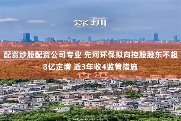 配资炒股配资公司专业 先河环保拟向控股股东不超8亿定增 近3年收4监管措施