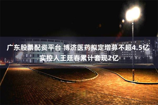 广东股票配资平台 博济医药拟定增募不超4.5亿 实控人王廷春累计套现2亿