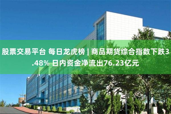 股票交易平台 每日龙虎榜 | 商品期货综合指数下跌3.48% 日内资金净流出76.23亿元