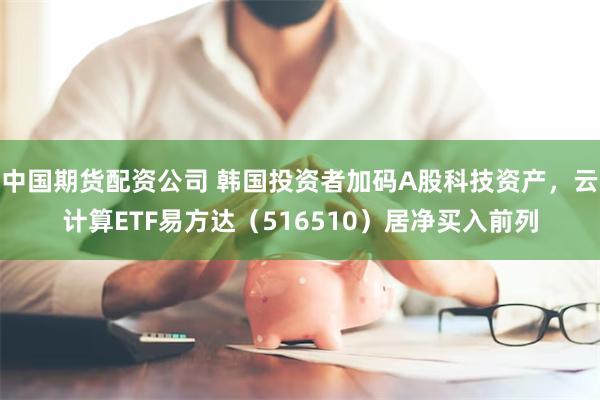 中国期货配资公司 韩国投资者加码A股科技资产，云计算ETF易方达（516510）居净买入前列